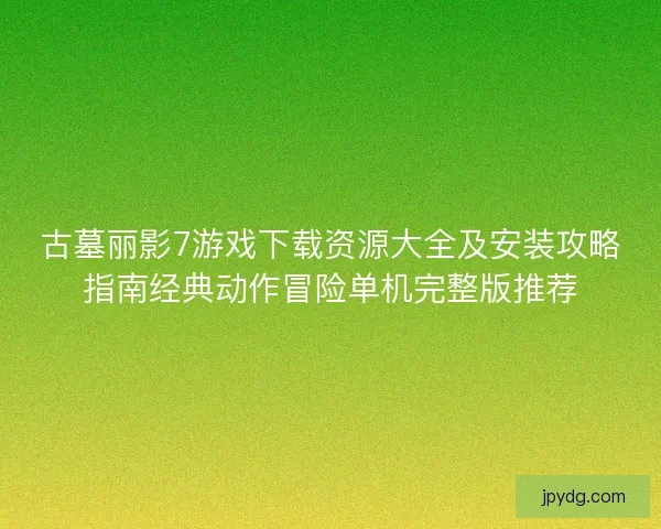 古墓丽影7游戏下载资源大全及安装攻略指南经典动作冒险单机完整版推荐