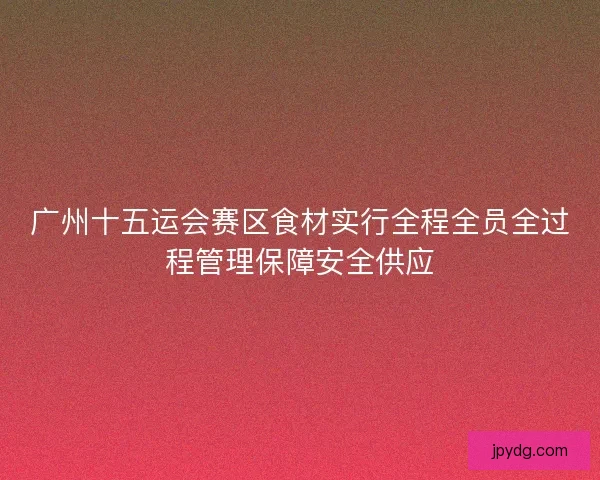 广州十五运会赛区食材实行全程全员全过程管理保障安全供应