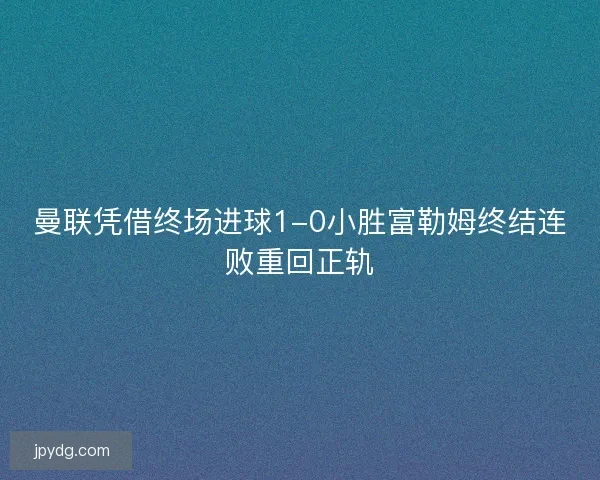 曼联凭借终场进球1-0小胜富勒姆终结连败重回正轨