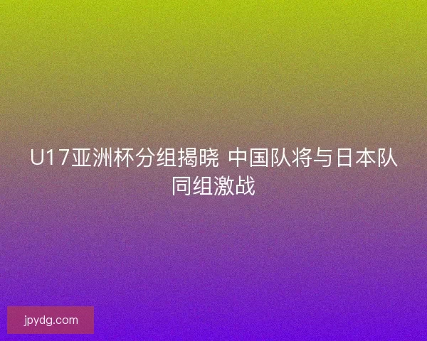 U17亚洲杯分组揭晓 中国队将与日本队同组激战