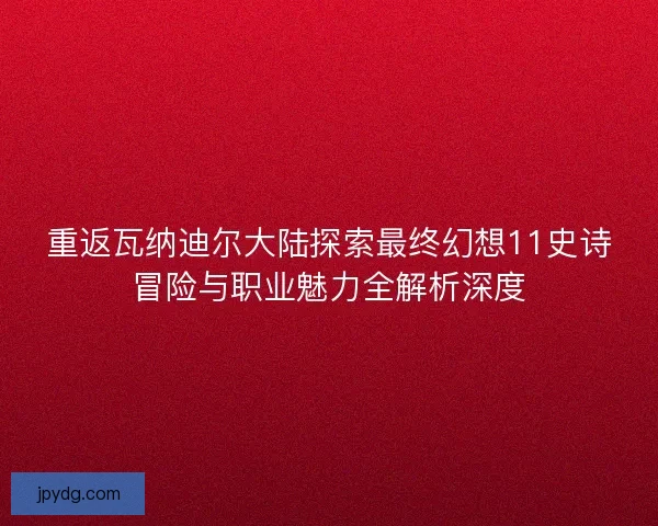 重返瓦纳迪尔大陆探索最终幻想11史诗冒险与职业魅力全解析深度