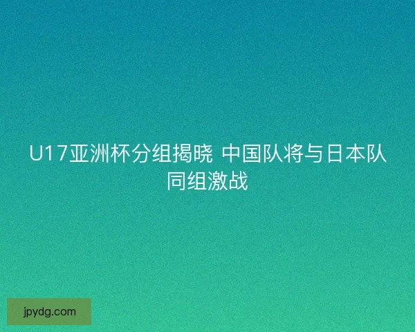 U17亚洲杯分组揭晓 中国队将与日本队同组激战