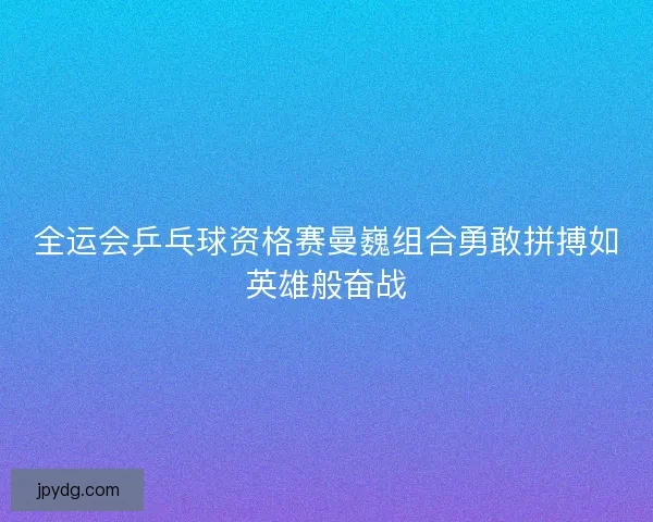 全运会乒乓球资格赛曼巍组合勇敢拼搏如英雄般奋战