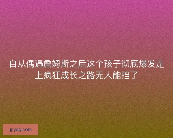 自从偶遇詹姆斯之后这个孩子彻底爆发走上疯狂成长之路无人能挡了
