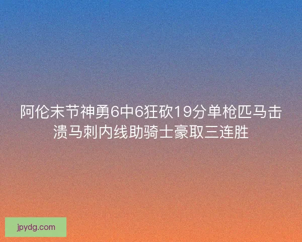 阿伦末节神勇6中6狂砍19分单枪匹马击溃马刺内线助骑士豪取三连胜